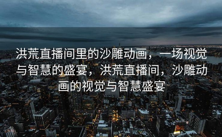 洪荒直播间里的沙雕动画,一场视觉与智慧的盛宴,洪荒直播间,沙雕动画的视觉与智慧盛宴 洪荒直播间里的沙雕动画,一场视觉与智慧的盛宴,洪荒直播间,沙雕动画的视觉与智慧盛宴