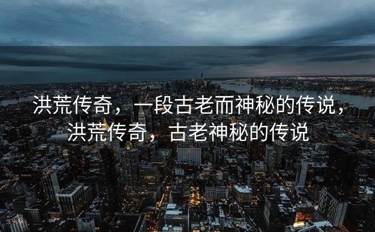 洪荒传奇，一段古老而神秘的传说，洪荒传奇，古老神秘的传说