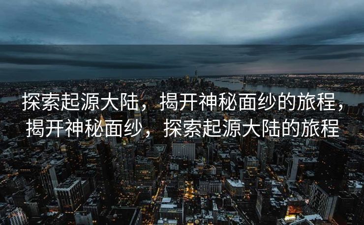 探索起源大陆，揭开神秘面纱的旅程，揭开神秘面纱，探索起源大陆的旅程