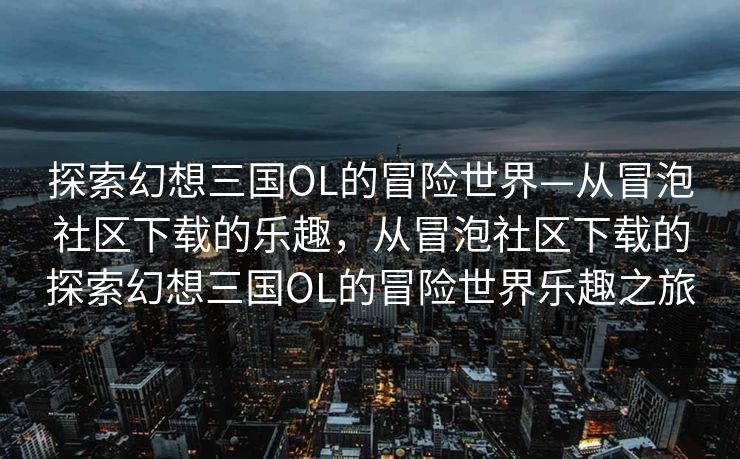 探索幻想三国OL的冒险世界—从冒泡社区下载的乐趣,从冒泡社区下载的探索幻想三国OL的冒险世界乐趣之旅 探索幻想三国OL的冒险世界—从冒泡社区下载的乐趣,从冒泡社区下载的探索幻想三国OL的冒险世界乐趣之旅