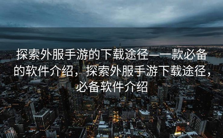 探索外服手游的下载途径—一款必备的软件介绍，探索外服手游下载途径，必备软件介绍