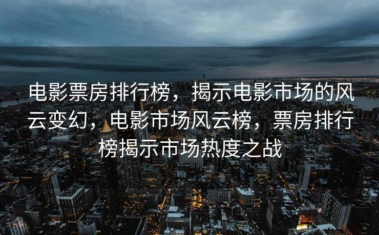电影票房排行榜，揭示电影市场的风云变幻，电影市场风云榜，票房排行榜揭示市场热度之战