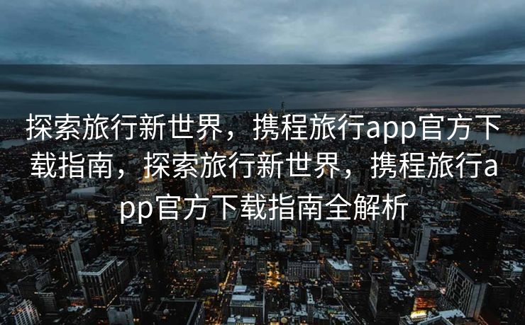 探索旅行新世界，携程旅行app官方下载指南，探索旅行新世界，携程旅行app官方下载指南全解析