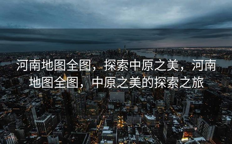 河南地图全图，探索中原之美，河南地图全图，中原之美的探索之旅