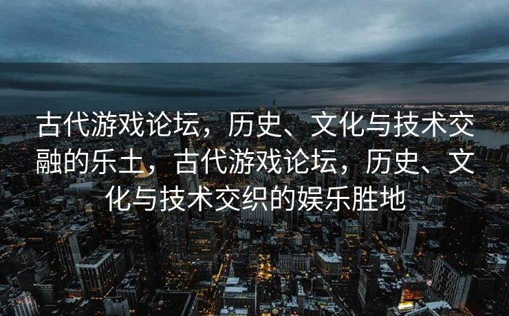 古代游戏论坛，历史、文化与技术交融的乐土，古代游戏论坛，历史、文化与技术交织的娱乐胜地
