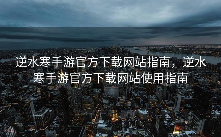 逆水寒手游官方下载网站指南，逆水寒手游官方下载网站使用指南