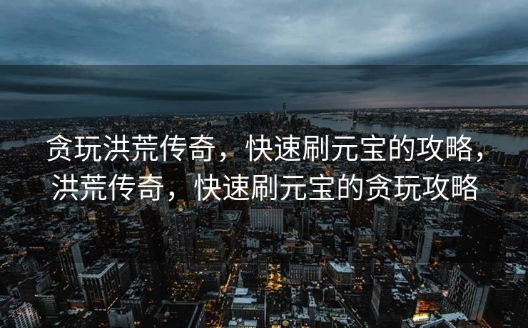 贪玩洪荒传奇,快速刷元宝的攻略,洪荒传奇,快速刷元宝的贪玩攻略 贪玩洪荒传奇,快速刷元宝的攻略,洪荒传奇,快速刷元宝的贪玩攻略