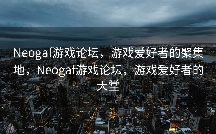 Neogaf游戏论坛，游戏爱好者的聚集地，Neogaf游戏论坛，游戏爱好者的天堂