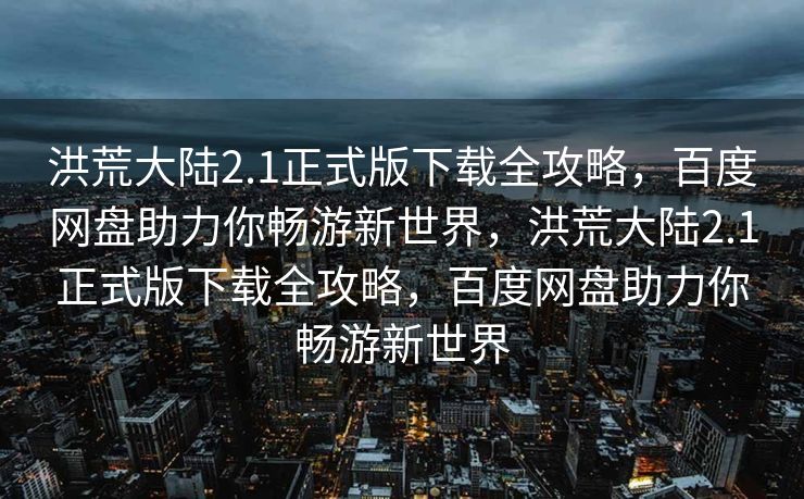 洪荒大陆2.1正式版下载全攻略，百度网盘助力你畅游新世界，洪荒大陆2.1正式版下载全攻略，百度网盘助力你畅游新世界
