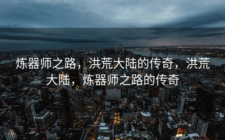炼器师之路,洪荒大陆的传奇,洪荒大陆,炼器师之路的传奇 炼器师之路,洪荒大陆的传奇,洪荒大陆,炼器师之路的传奇