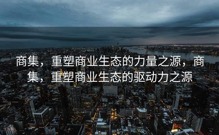 商集，重塑商业生态的力量之源，商集，重塑商业生态的驱动力之源