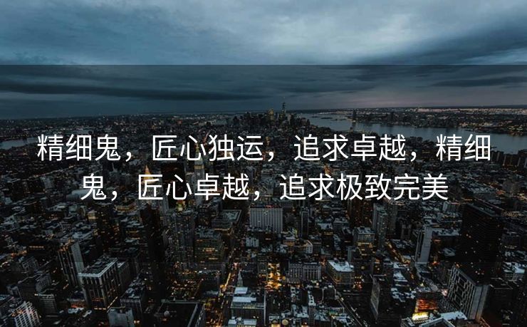 精细鬼,匠心独运,追求卓越,精细鬼,匠心卓越,追求极致完美 精细鬼,匠心独运,追求卓越,精细鬼,匠心卓越,追求极致完美
