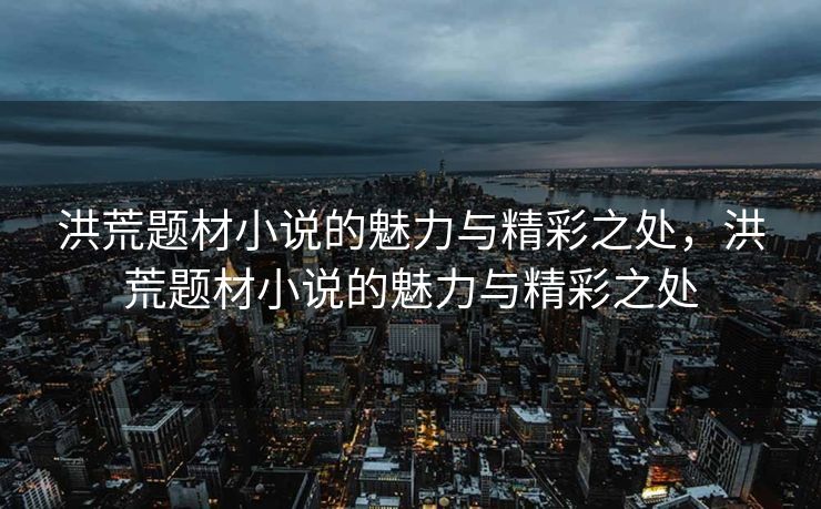 洪荒题材小说的魅力与精彩之处，洪荒题材小说的魅力与精彩之处