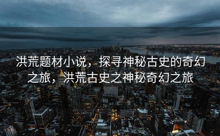 洪荒题材小说，探寻神秘古史的奇幻之旅，洪荒古史之神秘奇幻之旅