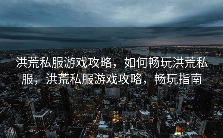 洪荒私服游戏攻略，如何畅玩洪荒私服，洪荒私服游戏攻略，畅玩指南