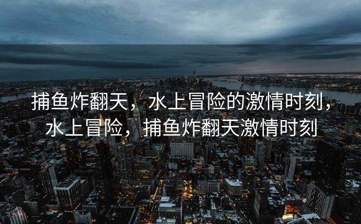 捕鱼炸翻天，水上冒险的激情时刻，水上冒险，捕鱼炸翻天激情时刻