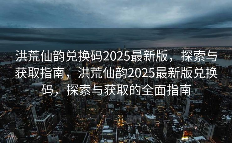 洪荒仙韵兑换码2025最新版，探索与获取指南，洪荒仙韵2025最新版兑换码，探索与获取的全面指南