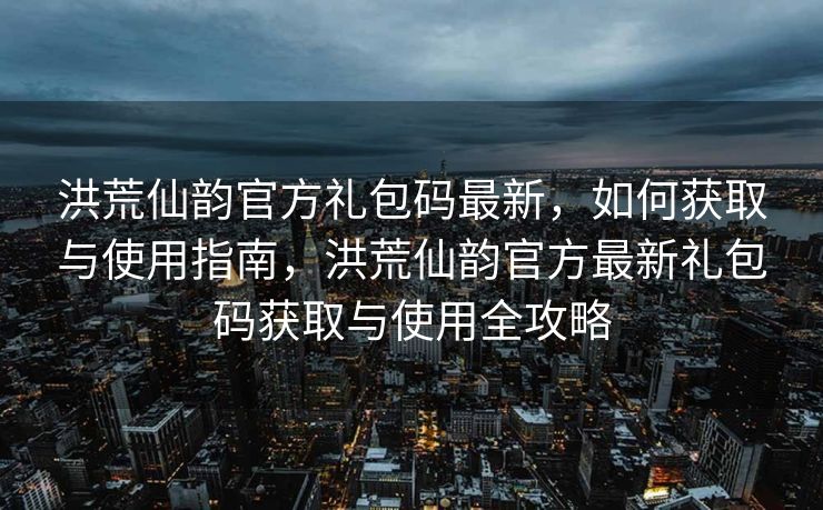 洪荒仙韵官方礼包码最新，如何获取与使用指南，洪荒仙韵官方最新礼包码获取与使用全攻略