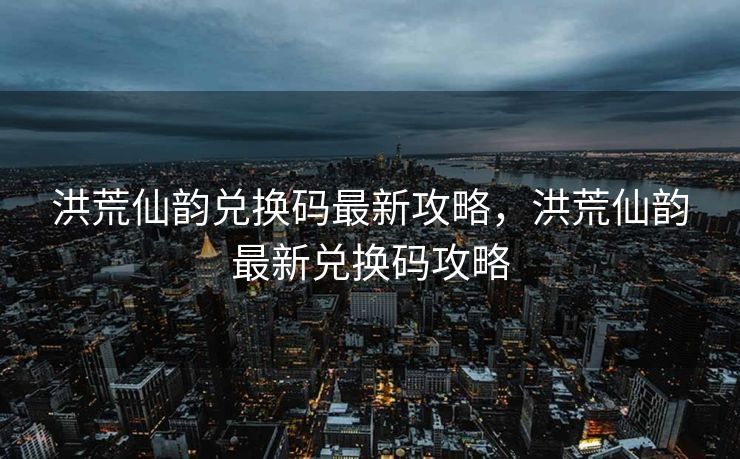 洪荒仙韵兑换码最新攻略，洪荒仙韵最新兑换码攻略