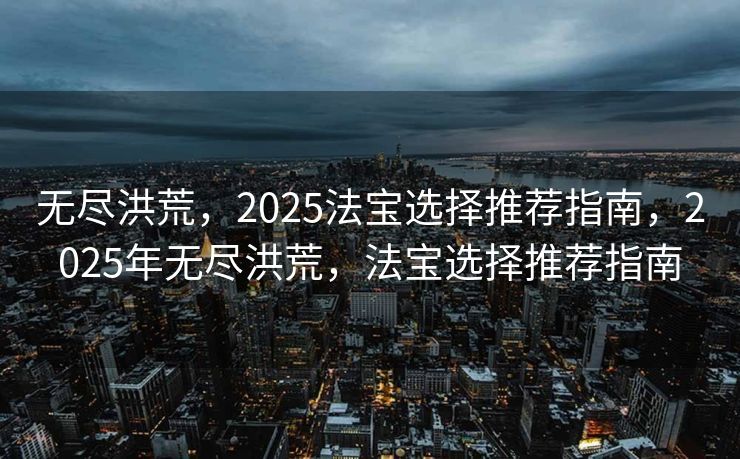无尽洪荒，2025法宝选择推荐指南，2025年无尽洪荒，法宝选择推荐指南