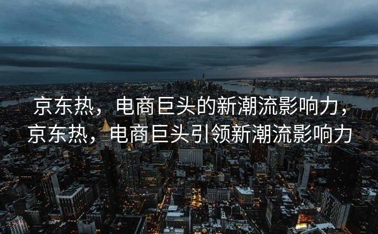 京东热，电商巨头的新潮流影响力，京东热，电商巨头引领新潮流影响力