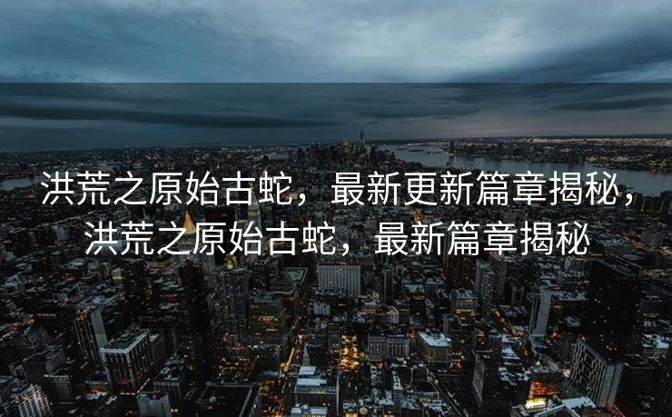 洪荒之原始古蛇，最新更新篇章揭秘，洪荒之原始古蛇，最新篇章揭秘