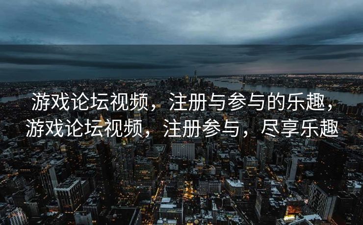 游戏论坛视频，注册与参与的乐趣，游戏论坛视频，注册参与，尽享乐趣