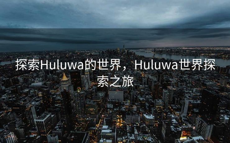 探索Huluwa的世界,Huluwa世界探索之旅 探索Huluwa的世界,Huluwa世界探索之旅