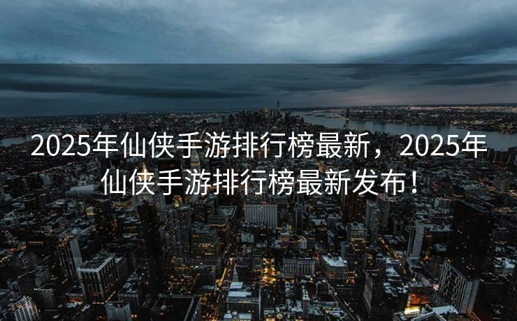 2025年仙侠手游排行榜最新，2025年仙侠手游排行榜最新发布！