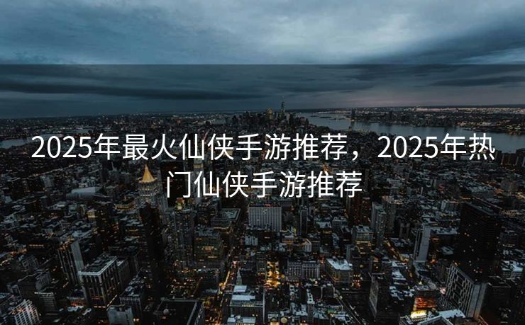 2025年最火仙侠手游推荐，2025年热门仙侠手游推荐