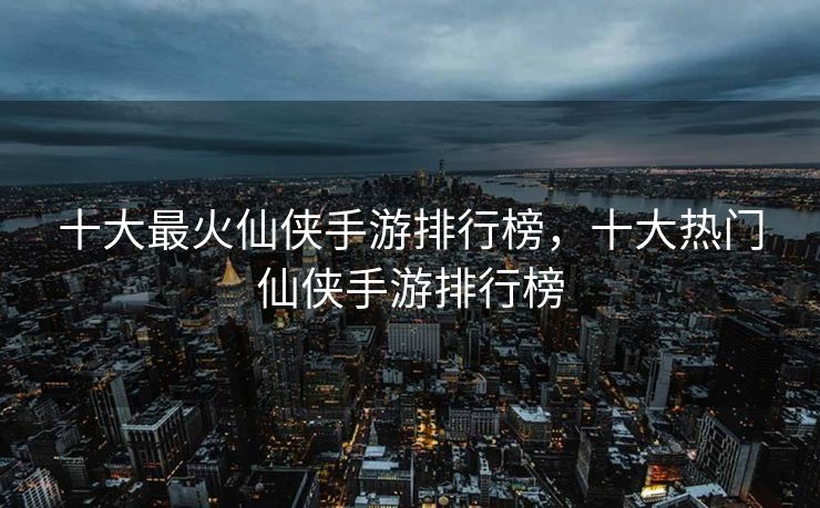 十大最火仙侠手游排行榜,十大热门仙侠手游排行榜 十大最火仙侠手游排行榜,十大热门仙侠手游排行榜