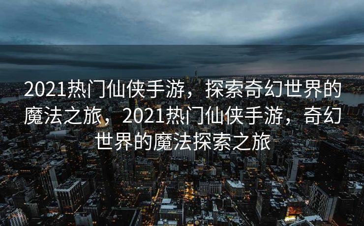 2021热门仙侠手游，探索奇幻世界的魔法之旅，2021热门仙侠手游，奇幻世界的魔法探索之旅