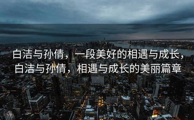 白洁与孙倩,一段美好的相遇与成长,白洁与孙倩,相遇与成长的美丽篇章 白洁与孙倩,一段美好的相遇与成长,白洁与孙倩,相遇与成长的美丽篇章