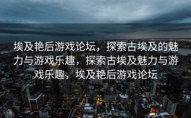 埃及艳后游戏论坛，探索古埃及的魅力与游戏乐趣，探索古埃及魅力与游戏乐趣，埃及艳后游戏论坛