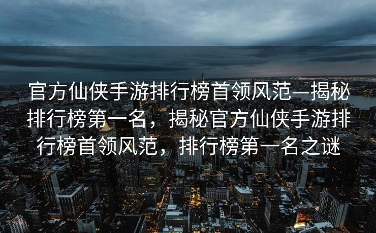 官方仙侠手游排行榜首领风范—揭秘排行榜第一名，揭秘官方仙侠手游排行榜首领风范，排行榜第一名之谜