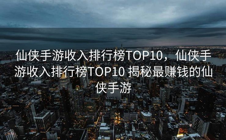 仙侠手游收入排行榜TOP10，仙侠手游收入排行榜TOP10 揭秘最赚钱的仙侠手游