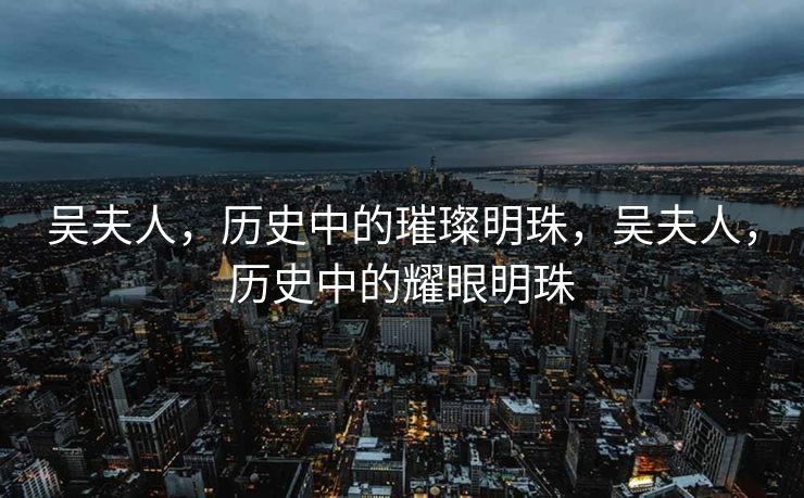 吴夫人，历史中的璀璨明珠，吴夫人，历史中的耀眼明珠