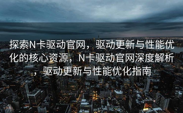 探索N卡驱动官网,驱动更新与性能优化的核心资源,N卡驱动官网深度解析,驱动更新与性能优化指南 探索N卡驱动官网,驱动更新与性能优化的核心资源,N卡驱动官网深度解析,驱动更新与性能优化指南