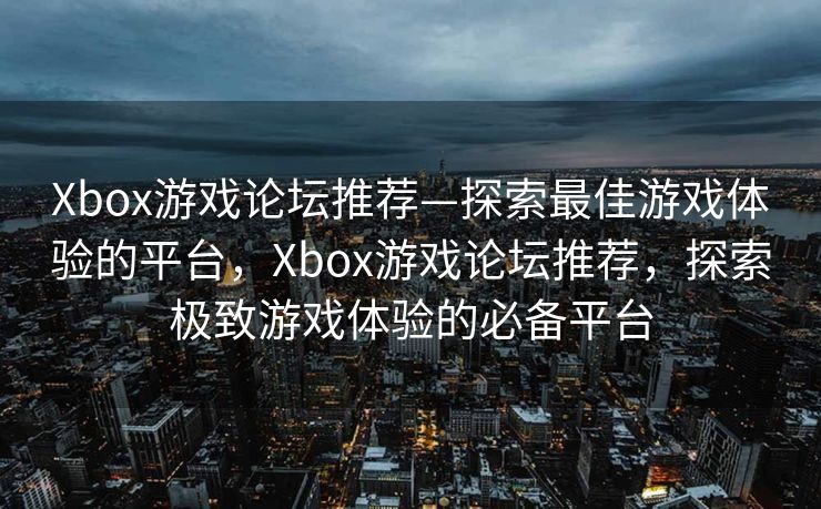 Xbox游戏论坛推荐—探索最佳游戏体验的平台，Xbox游戏论坛推荐，探索极致游戏体验的必备平台