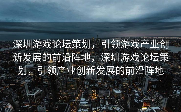 深圳游戏论坛策划，引领游戏产业创新发展的前沿阵地，深圳游戏论坛策划，引领产业创新发展的前沿阵地