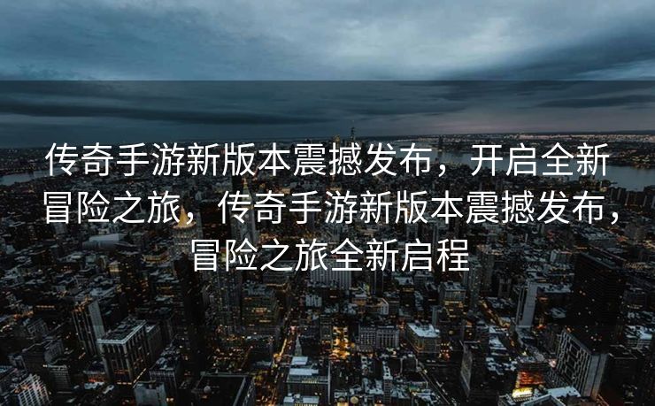 传奇手游新版本震撼发布,开启全新冒险之旅,传奇手游新版本震撼发布,冒险之旅全新启程 传奇手游新版本震撼发布,开启全新冒险之旅,传奇手游新版本震撼发布,冒险之旅全新启程