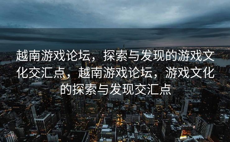 越南游戏论坛，探索与发现的游戏文化交汇点，越南游戏论坛，游戏文化的探索与发现交汇点
