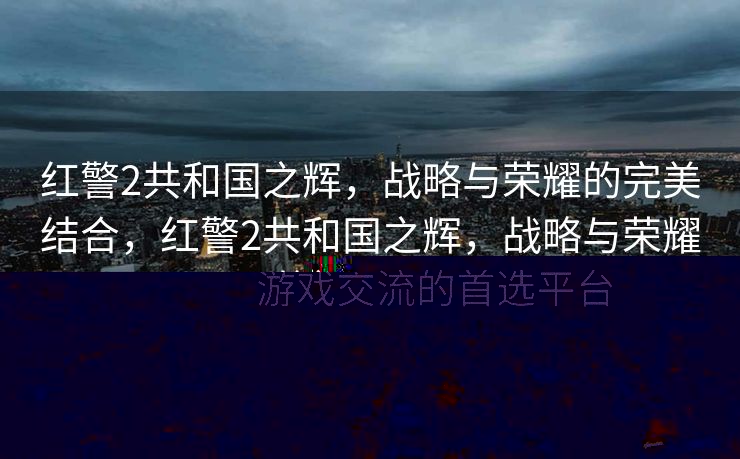 红警2共和国之辉，战略与荣耀的完美结合，红警2共和国之辉，战略与荣耀的巅峰之战