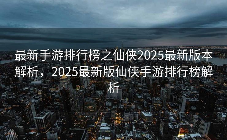 最新手游排行榜之仙侠2025最新版本解析，2025最新版仙侠手游排行榜解析
