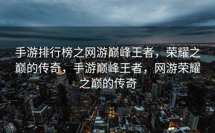 手游排行榜之网游巅峰王者，荣耀之巅的传奇，手游巅峰王者，网游荣耀之巅的传奇