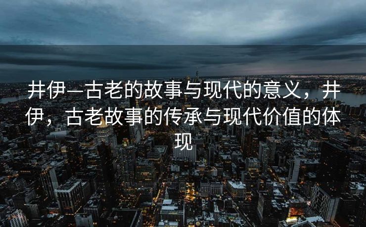 井伊—古老的故事与现代的意义,井伊,古老故事的传承与现代价值的体现 井伊—古老的故事与现代的意义,井伊,古老故事的传承与现代价值的体现