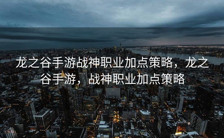 龙之谷手游战神职业加点策略，龙之谷手游，战神职业加点策略