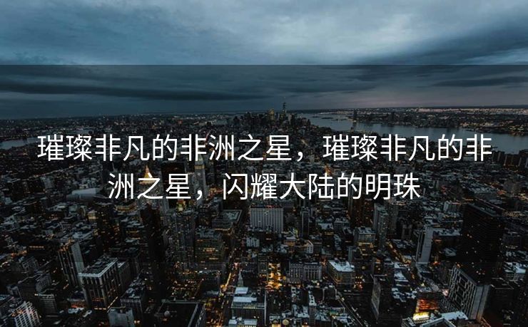 璀璨非凡的非洲之星，璀璨非凡的非洲之星，闪耀大陆的明珠