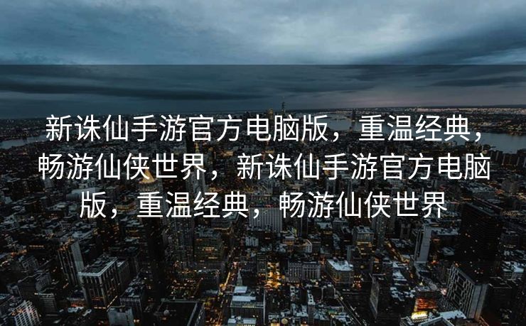 新诛仙手游官方电脑版，重温经典，畅游仙侠世界，新诛仙手游官方电脑版，重温经典，畅游仙侠世界